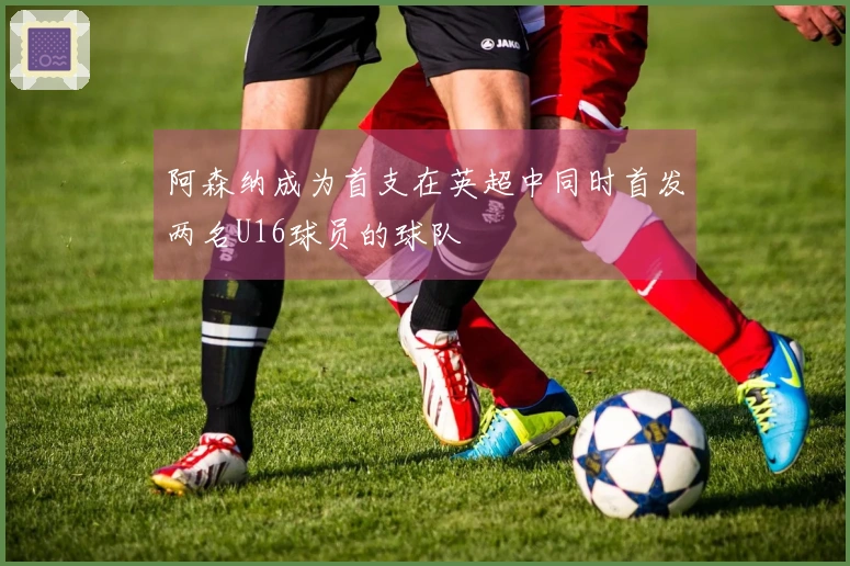 阿森纳成为首支在英超中同时首发两名U16球员的球队