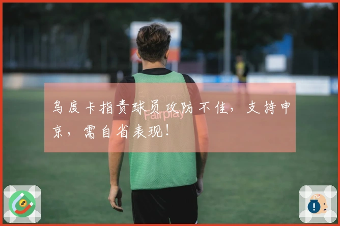 乌度卡指责球员攻防不佳，支持申京，需自省表现！