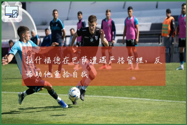 拉什福德在巴萨遭遇严格管理,反而助他重拾自我