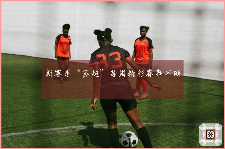 新赛季“苏超”每周精彩赛事不断