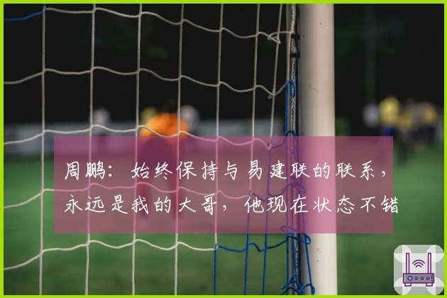 周鹏：始终保持与易建联的联系，永远是我的大哥，他现在状态不错