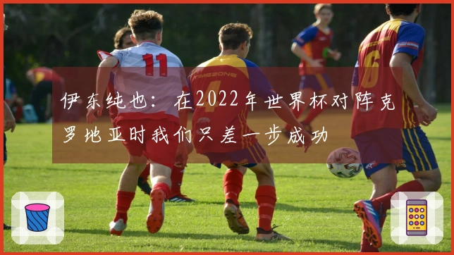 伊东纯也：在2022年世界杯对阵克罗地亚时我们只差一步成功