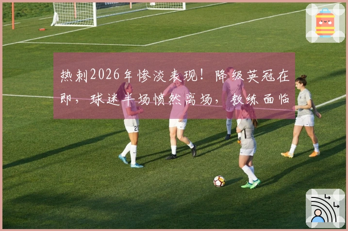 热刺2026年惨淡表现！降级英冠在即，球迷半场愤然离场，教练面临辞职危机
