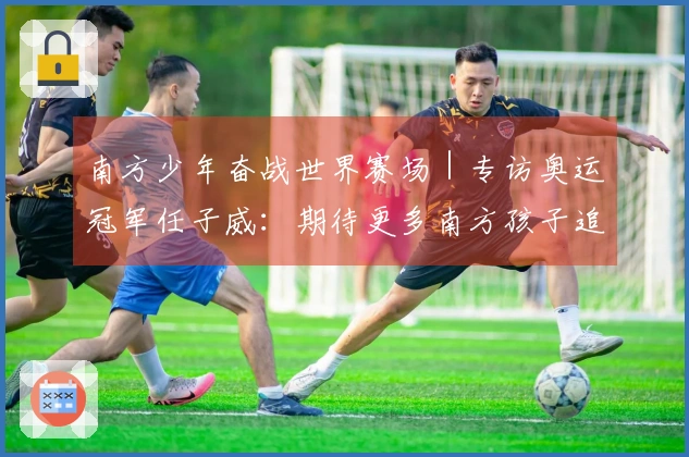 南方少年奋战世界赛场｜专访奥运冠军任子威：期待更多南方孩子追逐冠军梦想