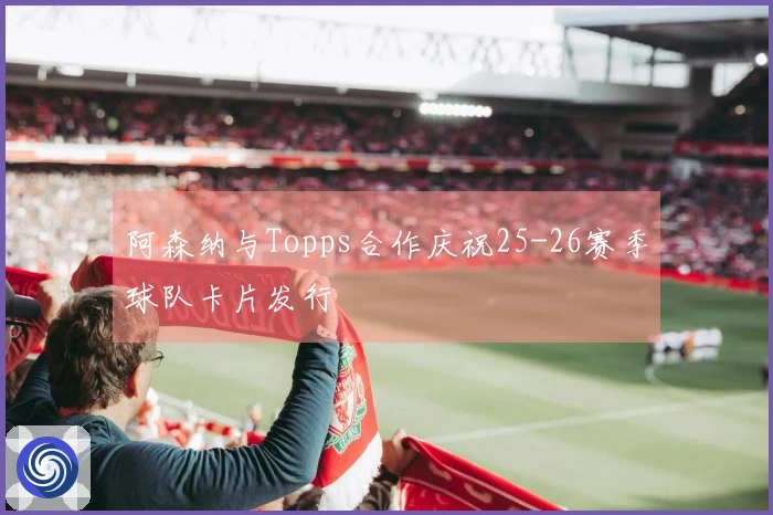 阿森纳与Topps合作庆祝25-26赛季球队卡片发行