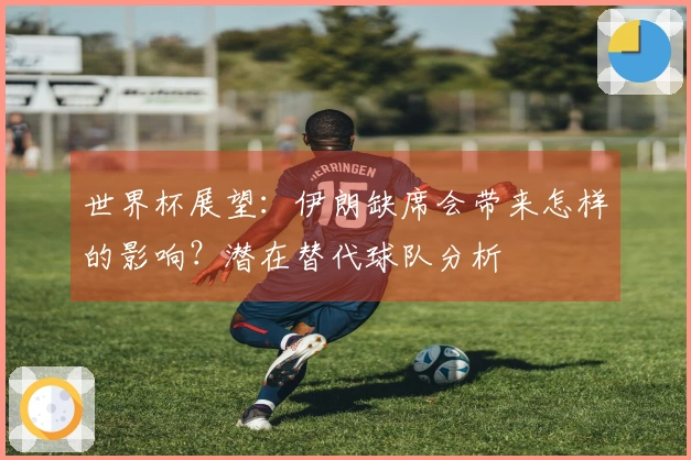 世界杯展望：伊朗缺席会带来怎样的影响？潜在替代球队分析