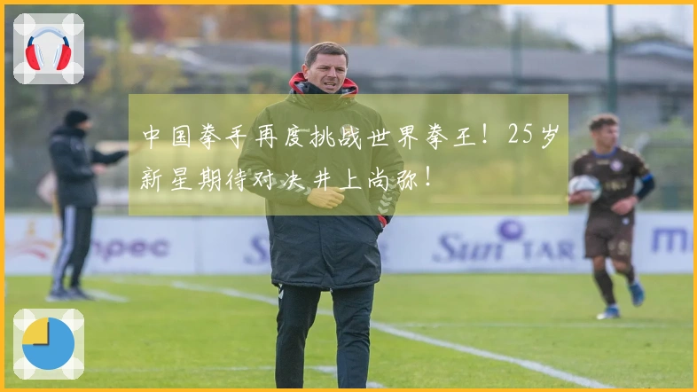 中国拳手再度挑战世界拳王！25岁新星期待对决井上尚弥！